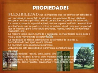 FLEXIBILIDAD: Es la propiedad que les permite ser dobladas o
ser curvadas en su sentido longitudinal, sin romperse. Si son elásticas
recuperan su forma primitiva cuando cesa la fuerza que las ha deformado.
La madera presenta especial aptitud para sobrepasar su límite de elasticidad
por flexión sin que se produzca rotura inmediata, siendo esta una propiedad
que la hace útil para la curvatura (muebles, ruedas, cerchas, instrumentos
musicales, etc.).
La madera verde, joven, húmeda o calentada, es más flexible que la seca o
vieja y tiene mayor límite de deformación.
La flexibilidad se facilita calentando la cara interna de la pieza y,
humedeciendo con agua la cara externa
La operación debe realizarse lentamente.
Actualmente esta propiedad se incrementa, sometiéndola a tratamientos
de vapor.
Maderas flexibles: Fresno, olmo, abeto, pino.
Maderas no flexibles: Encina, arce, maderas duras en general.
La resistencia a la flexión es fundamental en la utilización de madera en
estructuras, como viguetas, travesaños y vigas de todo tipo.
 