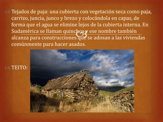  Tejados de paja: una cubierta con vegetación seca como paja,
  carrizo, juncia, junco y brezo y colocándola en capas, de
  forma que el agua se elimine lejos de la cubierta interna. En

                              
  Sudamérica se llaman quinchos y ese nombre también
  alcanza para construcciones que se adosan a las viviendas
  comúnmente para hacer asados.



 TEITO:
 