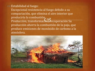  Estabilidad al fuego:
  Excepcional resistencia al fuego debido a su
  compactación, que elimina el aire interior que
  produciría la combustión.
                          
  Producción, transformación, recuperación Su
  producción ahorra la combustión de la paja, que
  produce emisiones de monóxido de carbono a la
  atmósfera.
 