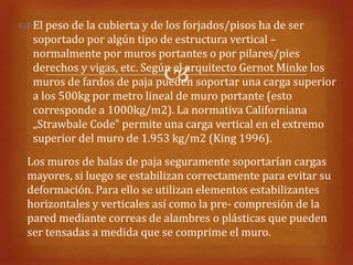  El peso de la cubierta y de los forjados/pisos ha de ser
  soportado por algún tipo de estructura vertical –
  normalmente por muros portantes o por pilares/pies

                            
  derechos y vigas, etc. Según el arquitecto Gernot Minke los
  muros de fardos de paja pueden soportar una carga superior
  a los 500kg por metro lineal de muro portante (esto
  corresponde a 1000kg/m2). La normativa Californiana
  „Strawbale Code" permite una carga vertical en el extremo
  superior del muro de 1.953 kg/m2 (King 1996).
 Los muros de balas de paja seguramente soportarían cargas
 mayores, si luego se estabilizan correctamente para evitar su
 deformación. Para ello se utilizan elementos estabilizantes
 horizontales y verticales así como la pre- compresión de la
 pared mediante correas de alambres o plásticas que pueden
 ser tensadas a medida que se comprime el muro.
 
