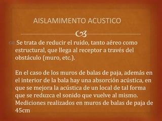 AISLAMIMENTO ACUSTICO
                         
 Se trata de reducir el ruido, tanto aéreo como
 estructural, que llega al receptor a través del
 obstáculo (muro, etc.).

  En el caso de los muros de balas de paja, además en
  el interior de la bala hay una absorción acústica, en
  que se mejora la acústica de un local de tal forma
  que se reduzca el sonido que vuelve al mismo.
  Mediciones realizados en muros de balas de paja de
  45cm
 