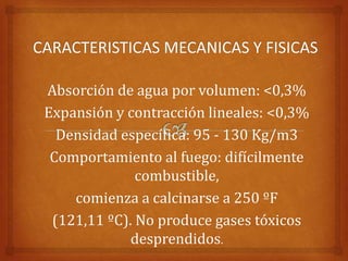 Absorción de agua por volumen: <0,3%
Expansión y contracción lineales: <0,3%
  Densidad específica: 95 - 130 Kg/m3
 Comportamiento al fuego: difícilmente
              combustible,
    comienza a calcinarse a 250 ºF
 (121,11 ºC). No produce gases tóxicos
             desprendidos.
 
