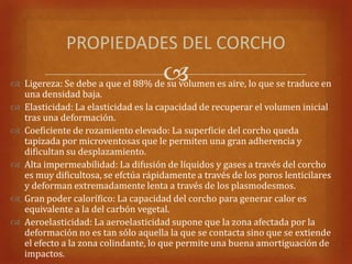PROPIEDADES DEL CORCHO
                                     
 Ligereza: Se debe a que el 88% de su volumen es aire, lo que se traduce en
  una densidad baja.
 Elasticidad: La elasticidad es la capacidad de recuperar el volumen inicial
  tras una deformación.
 Coeficiente de rozamiento elevado: La superficie del corcho queda
  tapizada por microventosas que le permiten una gran adherencia y
  dificultan su desplazamiento.
 Alta impermeabilidad: La difusión de líquidos y gases a través del corcho
  es muy dificultosa, se efctúa rápidamente a través de los poros lenticilares
  y deforman extremadamente lenta a través de los plasmodesmos.
 Gran poder calorífico: La capacidad del corcho para generar calor es
  equivalente a la del carbón vegetal.
 Aeroelasticidad: La aeroelasticidad supone que la zona afectada por la
  deformación no es tan sólo aquella la que se contacta sino que se extiende
  el efecto a la zona colindante, lo que permite una buena amortiguación de
  impactos.
 