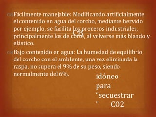 Fácilmente manejable: Modificando artificialmente
 el contenido en agua del corcho, mediante hervido
 por ejemplo, se facilita los procesos industriales,
                        
 principalmente los de corte, al volverse más blando y
 elástico.
Bajo contenido en agua: La humedad de equilibrio
 del corcho con el ambIente, una vez eliminada la
 raspa, no supera el 9% de su peso, siendo
 normalmente del 6%.               idóneo
                                 para
                                 “secuestrar
                                 ”   CO2
 