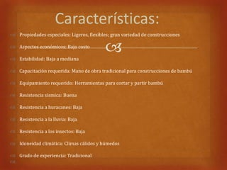 Características:
 Propiedades especiales: Ligeros, flexibles; gran variedad de construcciones

 Aspectos económicos: Bajo costo

 Estabilidad: Baja a mediana
                                           
 Capacitación requerida: Mano de obra tradicional para construcciones de bambú

 Equipamiento requerido: Herramientas para cortar y partir bambú

 Resistencia sísmica: Buena

 Resistencia a huracanes: Baja

 Resistencia a la lluvia: Baja

 Resistencia a los insectos: Baja

 Idoneidad climática: Climas cálidos y húmedos

 Grado de experiencia: Tradicional

 