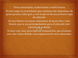 Yesos artesanales, tradicionales o multi-mocos
El yeso negro es el producto que contiene más impurezas, de
grano grueso, color gris, y con el que se da una primera capa
                         de enlucido.
   El yeso blanco con pocas impurezas, de grano fino, color
   blanco, que se usa principalmente para el enlucido más
                     exterior, de acabado.
 El yeso rojo, muy apreciado en restauración, que presenta
 ese color rojizo debido a las impurezas de otros minerales.
 