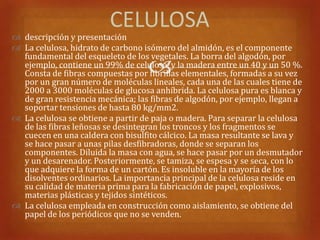 CELULOSA
 descripción y presentación
 La celulosa, hidrato de carbono isómero del almidón, es el componente
  fundamental del esqueleto de los vegetales. La borra del algodón, por
                                   
  ejemplo, contiene un 99% de celulosa, y la madera entre un 40 y un 50 %.
  Consta de fibras compuestas por fibrillas elementales, formadas a su vez
  por un gran número de moléculas lineales, cada una de las cuales tiene de
  2000 a 3000 moléculas de glucosa anhíbrida. La celulosa pura es blanca y
  de gran resistencia mecánica; las fibras de algodón, por ejemplo, llegan a
  soportar tensiones de hasta 80 kg/mm2.
 La celulosa se obtiene a partir de paja o madera. Para separar la celulosa
  de las fibras leñosas se desintegran los troncos y los fragmentos se
  cuecen en una caldera con bisulfito cálcico. La masa resultante se lava y
  se hace pasar a unas pilas desfibradoras, donde se separan los
  componentes. Diluida la masa con agua, se hace pasar por un desmutador
  y un desarenador. Posteriormente, se tamiza, se espesa y se seca, con lo
  que adquiere la forma de un cartón. Es insoluble en la mayoría de los
  disolventes ordinarios. La importancia principal de la celulosa reside en
  su calidad de materia prima para la fabricación de papel, explosivos,
  materias plásticas y tejidos sintéticos.
 La celulosa empleada en construcción como aislamiento, se obtiene del
  papel de los periódicos que no se venden.
 