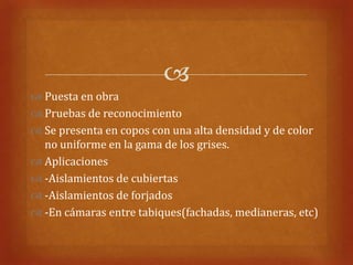 
 Puesta en obra
 Pruebas de reconocimiento
 Se presenta en copos con una alta densidad y de color
  no uniforme en la gama de los grises.
 Aplicaciones
 -Aislamientos de cubiertas
 -Aislamientos de forjados
 -En cámaras entre tabiques(fachadas, medianeras, etc)
 