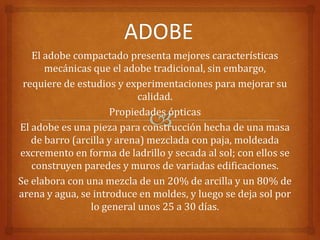 El adobe compactado presenta mejores características
      mecánicas que el adobe tradicional, sin embargo,
 requiere de estudios y experimentaciones para mejorar su
                           calidad.
                     Propiedades ópticas
El adobe es una pieza para construcción hecha de una masa
   de barro (arcilla y arena) mezclada con paja, moldeada
excremento en forma de ladrillo y secada al sol; con ellos se
   construyen paredes y muros de variadas edificaciones.
Se elabora con una mezcla de un 20% de arcilla y un 80% de
arena y agua, se introduce en moldes, y luego se deja sol por
                lo general unos 25 a 30 días.
 