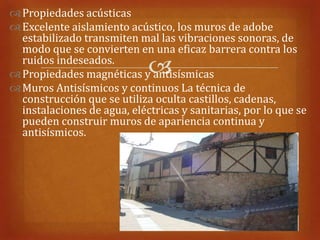  Propiedades acústicas
 Excelente aislamiento acústico, los muros de adobe
  estabilizado transmiten mal las vibraciones sonoras, de
  modo que se convierten en una eficaz barrera contra los
  ruidos indeseados.
                             
 Propiedades magnéticas y antisísmicas
 Muros Antisísmicos y continuos La técnica de
  construcción que se utiliza oculta castillos, cadenas,
  instalaciones de agua, eléctricas y sanitarias, por lo que se
  pueden construir muros de apariencia continua y
  antisísmicos.
 