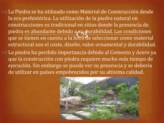 La Piedra se ha utilizado como Material de Construcción desde
  la era prehistórica. La utilización de la piedra natural en
  construcciones es tradicional en sitios donde la presencia de

                                
  piedra es abundante debido a su durabilidad. Las condiciones
  que se tienen en cuenta a la hora de seleccionar como material
  estructural son el coste, diseño, valor ornamental y durabilidad.
 La piedra ha perdido importancia debido al Cemento y Acero ya
  que la construcción con piedra requiere mucho más tiempo de
  ejecución. Sin embargo se puede ver su presencia y se debería
  de utilizar en países empobrecidos por su altísima calidad.
 