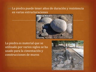  La piedra puede tener años de duración y resistencia
    en varias estructuraciones

                              


La piedra es material que se
utilizado por varios siglos se ha
usado para la cimentación y
construcciones de muros
 