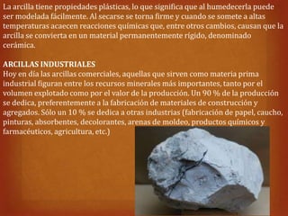 La arcilla tiene propiedades plásticas, lo que significa que al humedecerla puede
ser modelada fácilmente. Al secarse se torna firme y cuando se somete a altas
temperaturas acaecen reacciones químicas que, entre otros cambios, causan que la
arcilla se convierta en un material permanentemente rígido, denominado
cerámica.

ARCILLAS INDUSTRIALES
Hoy en día las arcillas comerciales, aquellas que sirven como materia prima
industrial figuran entre los recursos minerales más importantes, tanto por el
volumen explotado como por el valor de la producción. Un 90 % de la producción
se dedica, preferentemente a la fabricación de materiales de construcción y
agregados. Sólo un 10 % se dedica a otras industrias (fabricación de papel, caucho,
pinturas, absorbentes, decolorantes, arenas de moldeo, productos químicos y
farmacéuticos, agricultura, etc.)
 