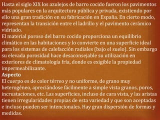Hasta el siglo XIX los azulejos de barro cocido fueron los pavimentos
más populares en la arquitectura pública y privada, existiendo por
ello una gran tradición en su fabricación en España. En cierto modo,
representan la transición entre el ladrillo y el pavimento cerámico
vidriado.
El material poroso del barro cocido proporciona un equilibrio
climático en las habitaciones y lo convierte en una superficie ideal
para los sistemas de calefacción radiales (bajo el suelo). Sin embargo
su elevada porosidad hace desaconsejable su utilización en
exteriores de climatología fría, donde es exigible la propiedad
impermeabilizante.
Aspecto
El cuerpo es de color térreo y no uniforme, de grano muy
heterogéneo, apreciándose fácilmente a simple vista granos, poros,
incrustaciones, etc. Las superficies, incluso de cara vista, y las aristas
tienen irregularidades propias de esta variedad y que son aceptadas
e incluso pueden ser intencionales. Hay gran dispersión de formas y
medidas.
 