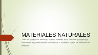 MATERIALES NATURALES 
Todos los objetos que tenemos a nuestro alrededor están formados por algún tipo 
de material. Hay materiales que proceden de la naturaleza y otros los fabricamos las 
personas. 
 