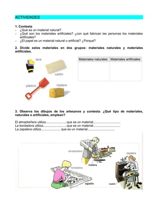 ACTIVIDADES
1. Contesta
– ¿Qué es un materiaI natural?
– ¿Qué son los materiales artificiales? ¿con qué fabrican las personas los materiales
artificiales?
– ¿El papel es un material natural o artificial? ¿Porqué?
2. Divide estos materiales en dos grupos: materiales naturales y materiales
artificiales.
Materiales naturales Materiales artificiales
3. Observa los dibujos de los artesanos y contesta: ¿Qué tipo de materiales,
naturales o artificiales, emplean?
El almadreñero utiliza........................que es un material...............................
La bordadora utiliza...........................que es un material...............................
La zapatera utiliza...................... que es un material...............................
 