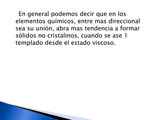 En general podemos decir que en los
elementos químicos, entre mas direccional
sea su unión, abra mas tendencia a formar
sólidos no cristalinos, cuando se ase 1
templado desde el estado viscoso.
 