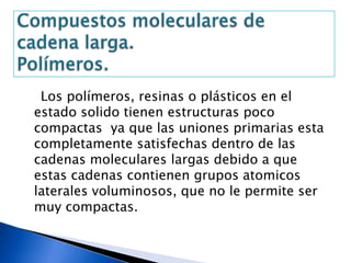 Los polímeros, resinas o plásticos en el
estado solido tienen estructuras poco
compactas ya que las uniones primarias esta
completamente satisfechas dentro de las
cadenas moleculares largas debido a que
estas cadenas contienen grupos atomicos
laterales voluminosos, que no le permite ser
muy compactas.
 