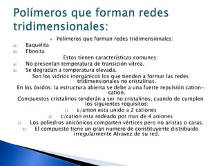    Polímeros que forman redes tridimensionales:
a)   Baquelita
b)   Ebonita
                        Estos tienen características comunes:
a)      No presentan temperatura de transición vítrea.
b)      Se degradan a temperatura elevada.
           Son los vidrios inorgánicos los que tienden a formar las redes
                               tridimensionales no cristalinas.
   En los óxidos: la estructura abierta se debe a una fuerte repulsión cation-
                                             cation.
   Compuestos cristalinos tenderán a ser no cristalinos, cuando de cumplen
                                   los siguientes requisitos:
                        1)     c/anion esta unido a 2 cationes
                 2)   c/cation esta rodeado por mas de 4 aniones
   3)     Los poliedros anicónicos comparten vértices pero no aristas o caras.
      4)    El compuesto tiene un gran numero de constituyente distribuido
                             irregularmente Atravez de su red.
 