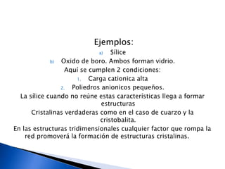 Ejemplos:
                            a)   Sílice
             b) Oxido de boro. Ambos forman vidrio.
                  Aquí se cumplen 2 condiciones:
                      1.  Carga cationica alta
                2.  Poliedros anionicos pequeños.
  La sílice cuando no reúne estas características llega a formar
                              estructuras
      Cristalinas verdaderas como en el caso de cuarzo y la
                             cristobalita.
En las estructuras tridimensionales cualquier factor que rompa la
    red promoverá la formación de estructuras cristalinas.
 