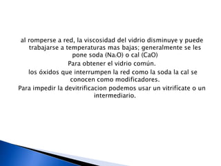 al romperse a red, la viscosidad del vidrio disminuye y puede
    trabajarse a temperaturas mas bajas; generalmente se les
                    pone soda (Na2O) o cal (CaO)
                  Para obtener el vidrio común.
    los óxidos que interrumpen la red como la soda la cal se
                   conocen como modificadores.
Para impedir la devitrificacion podemos usar un vitrifícate o un
                           intermediario.
 