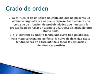  La estructura de un solido no cristalino que no presenta un
  orden de largo alcance se puede representar mediante una
    curva de distribución de probabilidades que muestran la
 probabilidad de hallar un átomo a una cierta distancia de otro
                            átomo dado.
  Si el material es amorfo tendrá una curva tipo parabólico.

 Para material cristalino perfecto: la curva de densidad radial
      tendría líneas de altura infinita a todas las distancias
                      interatómicas posibles.
 