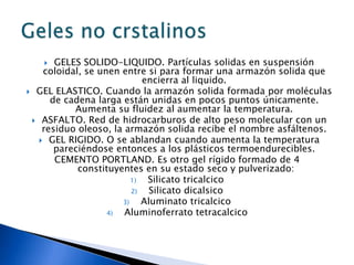    GELES SOLIDO-LIQUIDO. Partículas solidas en suspensión
    coloidal, se unen entre si para formar una armazón solida que
                            encierra al liquido.
 GEL ELASTICO. Cuando la armazón solida formada por moléculas
      de cadena larga están unidas en pocos puntos únicamente.
           Aumenta su fluidez al aumentar la temperatura.
  ASFALTO. Red de hidrocarburos de alto peso molecular con un
    residuo oleoso, la armazón solida recibe el nombre asfáltenos.
    GEL RIGIDO. O se ablandan cuando aumenta la temperatura
       pareciéndose entonces a los plásticos termoendurecibles.
       CEMENTO PORTLAND. Es otro gel rígido formado de 4
            constituyentes en su estado seco y pulverizado:
                         1)  Silicato tricalcico
                         2)   Silicato dicalsico
                      3)    Aluminato tricalcico
                   4)  Aluminoferrato tetracalcico
 