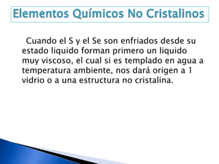 Cuando el S y el Se son enfriados desde su
estado liquido forman primero un liquido
muy viscoso, el cual si es templado en agua a
temperatura ambiente, nos dará origen a 1
vidrio o a una estructura no cristalina.
 