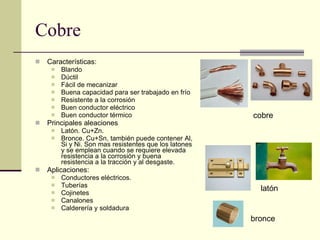 Cobre Características: Blando Dúctil Fácil de mecanizar Buena capacidad para ser trabajado en frío Resistente a la corrosión Buen conductor eléctrico Buen conductor térmico Principales aleaciones Latón. Cu+Zn.  Bronce. Cu+Sn, también puede contener Al, Si y Ni. Son mas resistentes que los latones y se emplean cuando se requiere elevada resistencia a la corrosión y buena resistencia a la tracción y al desgaste. Aplicaciones: Conductores eléctricos. Tuberías Cojinetes Canalones  Calderería y soldadura cobre latón bronce 