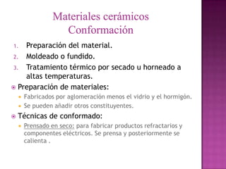 1.  Preparación del material.
 2. Moldeado o fundido.
 3. Tratamiento térmico por secado u horneado a
    altas temperaturas.
 Preparación de materiales:
       Fabricados por aglomeración menos el vidrio y el hormigón.
       Se pueden añadir otros constituyentes.
   Técnicas de conformado:
       Prensado en seco: para fabricar productos refractarios y
        componentes eléctricos. Se prensa y posteriormente se
        calienta .
 