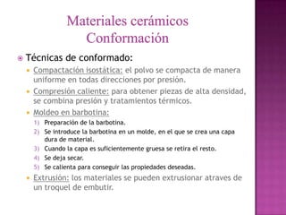    Técnicas de conformado:
       Compactación isostática: el polvo se compacta de manera
        uniforme en todas direcciones por presión.
       Compresión caliente: para obtener piezas de alta densidad,
        se combina presión y tratamientos térmicos.
       Moldeo en barbotina:
        1) Preparación de la barbotina.
        2) Se introduce la barbotina en un molde, en el que se crea una capa
           dura de material.
        3) Cuando la capa es suficientemente gruesa se retira el resto.
        4) Se deja secar.
        5) Se calienta para conseguir las propiedades deseadas.
       Extrusión: los materiales se pueden extrusionar atraves de
        un troquel de embutir.
 