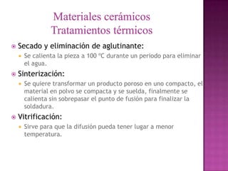    Secado y eliminación de aglutinante:
       Se calienta la pieza a 100 ºC durante un periodo para eliminar
        el agua.
   Sinterización:
       Se quiere transformar un producto poroso en uno compacto, el
        material en polvo se compacta y se suelda, finalmente se
        calienta sin sobrepasar el punto de fusión para finalizar la
        soldadura.
   Vitrificación:
       Sirve para que la difusión pueda tener lugar a menor
        temperatura.
 