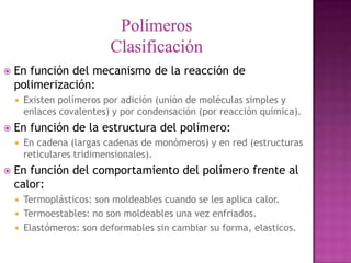    En función del mecanismo de la reacción de
    polimerización:
       Existen polímeros por adición (unión de moléculas simples y
        enlaces covalentes) y por condensación (por reacción química).
   En función de la estructura del polímero:
       En cadena (largas cadenas de monómeros) y en red (estructuras
        reticulares tridimensionales).
   En función del comportamiento del polímero frente al
    calor:
       Termoplásticos: son moldeables cuando se les aplica calor.
       Termoestables: no son moldeables una vez enfriados.
       Elastómeros: son deformables sin cambiar su forma, elasticos.
 