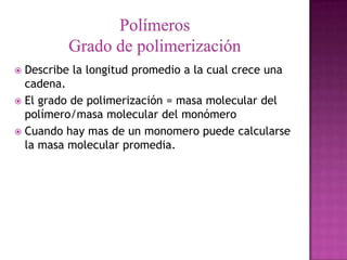  Describe la longitud promedio a la cual crece una
  cadena.
 El grado de polimerización = masa molecular del
  polímero/masa molecular del monómero
 Cuando hay mas de un monomero puede calcularse
  la masa molecular promedia.
 