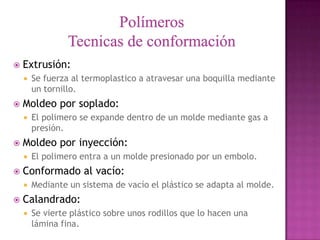    Extrusión:
       Se fuerza al termoplastico a atravesar una boquilla mediante
        un tornillo.
   Moldeo por soplado:
       El polimero se expande dentro de un molde mediante gas a
        presión.
   Moldeo por inyección:
       El polimero entra a un molde presionado por un embolo.
   Conformado al vacío:
       Mediante un sistema de vacío el plástico se adapta al molde.
   Calandrado:
       Se vierte plástico sobre unos rodillos que lo hacen una
        lámina fina.
 