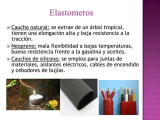  Caucho natural: se extrae de un árbol tropical,
  tienen una elongación alta y baja resistencia a la
  tracción.
 Neopreno: mala flexibilidad a bajas temperaturas,
  buena resistencia frente a la gasolina y aceites.
 Cauchos de silicona: se emplea para juntas de
  materiales, aislantes eléctricos, cables de encendido
  y cebadores de bujías.
 