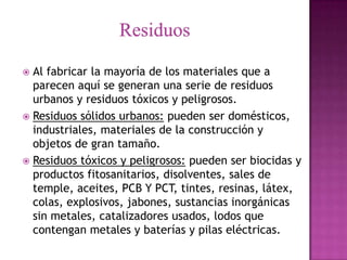  Al fabricar la mayoría de los materiales que a
  parecen aquí se generan una serie de residuos
  urbanos y residuos tóxicos y peligrosos.
 Residuos sólidos urbanos: pueden ser domésticos,
  industriales, materiales de la construcción y
  objetos de gran tamaño.
 Residuos tóxicos y peligrosos: pueden ser biocidas y
  productos fitosanitarios, disolventes, sales de
  temple, aceites, PCB Y PCT, tintes, resinas, látex,
  colas, explosivos, jabones, sustancias inorgánicas
  sin metales, catalizadores usados, lodos que
  contengan metales y baterías y pilas eléctricas.
 