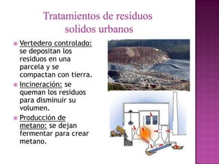 Vertedero controlado:
  se depositan los
  residuos en una
  parcela y se
  compactan con tierra.
 Incineración: se
  queman los residuos
  para disminuir su
  volumen.
 Producción de
  metano: se dejan
  fermentar para crear
  metano.
 