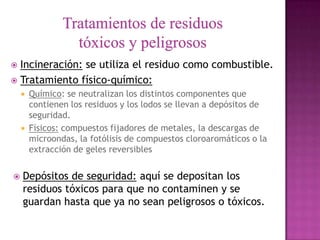  Incineración: se utiliza el residuo como combustible.
 Tratamiento físico-químico:
       Químico: se neutralizan los distintos componentes que
        contienen los residuos y los lodos se llevan a depósitos de
        seguridad.
       Físicos: compuestos fijadores de metales, la descargas de
        microondas, la fotólisis de compuestos cloroaromáticos o la
        extracción de geles reversibles


   Depósitos de seguridad: aquí se depositan los
    residuos tóxicos para que no contaminen y se
    guardan hasta que ya no sean peligrosos o tóxicos.
 