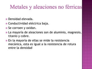  Densidad elevada.
 Conductividad eléctrica baja.
 Se corroen y oxidan.
 La mayoría de aleaciones son de aluminio, magnesio,
  titanio y cobre.
 En la mayoría de ellas se mide la resistencia
  mecánica, esta es igual a la resistencia de rotura
  entre la densidad
 
