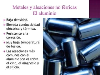  Baja densidad.
 Elevada conductividad
  eléctrica y térmica.
 Resistente a la
  corrosión.
 Muy baja temperatura
  de fusión.
 Las aleaciones más
  comunes con el
  aluminio son el cobre,
  el cinc, el magnesio y
  el silicio.
 