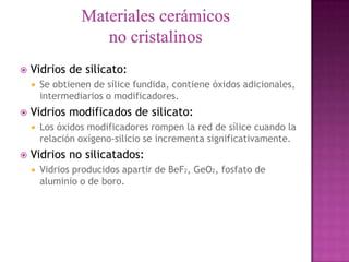    Vidrios de silicato:
       Se obtienen de sílice fundida, contiene óxidos adicionales,
        intermediarios o modificadores.
   Vidrios modificados de silicato:
       Los óxidos modificadores rompen la red de sílice cuando la
        relación oxígeno-silicio se incrementa significativamente.
   Vidrios no silicatados:
       Vidrios producidos apartir de BeF2, GeO2, fosfato de
        aluminio o de boro.
 