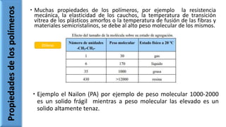  Muchas propiedades de los polímeros, por ejemplo la resistencia
mecánica, la elasticidad de los cauchos, la temperatura de transición
vítrea de los plásticos amorfos o la temperatura de fusión de las fibras y
materiales semicristalinos, se debe al alto peso molecular de los mismos.
Propiedadesdelospolímeros
Etileno
 Ejemplo el Nailon (PA) por ejemplo de peso molecular 1000-2000
es un solido frágil mientras a peso molecular las elevado es un
solido altamente tenaz.
 