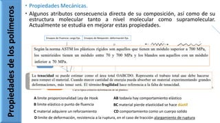  Propiedades Mecánicas.
 Algunos atributos consecuencia directa de su composición, así como de su
estructura molecular tanto a nivel molecular como supramolecular.
Actualmente se estudia en mejorar estas propiedades.
Propiedadesdelospolímeros
Ensayos de Fluencia: carga fija. Ensayos de Relajación: deformación fija.
A limite proporcionalidad Ley de Hook AB todavía hay comportamiento elástico
B limite elástico o punto de fluencia BC material pierde elasticidad se hace dúctil
C material adquiere un reforzamiento CD comportamiento como un cuerpo solido
D limite de deformación, resistencia a la ruptura, en el caso de tracción alargamiento de ruptura
Modulo
de Young
Plásticos
duros
modulo
alto
Plásticos
blandos
modulo
bajo
 
