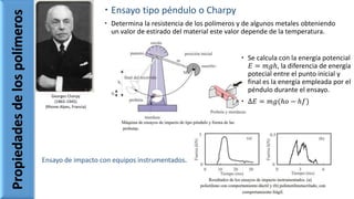  Ensayo tipo péndulo o Charpy
 Determina la resistencia de los polímeros y de algunos metales obteniendo
un valor de estirado del material este valor depende de la temperatura.
Propiedadesdelospolímeros
Georges Charpy
(1865-1945)
(Rhone-Alpes, Francia)
 Se calcula con la energía potencial
𝐸 = 𝑚𝑔ℎ, la diferencia de energía
potecial entre el punto inicial y
final es la energía empleada por el
péndulo durante el ensayo.
 Δ𝐸 = 𝑚𝑔(ℎ𝑜 − ℎ𝑓)
Ensayo de impacto con equipos instrumentados.
 