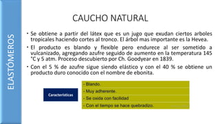 CAUCHO NATURAL
 Se obtiene a partir del látex que es un jugo que exudan ciertos arboles
tropicales haciendo cortes al tronco. El árbol mas importante es la Hevea.
 El producto es blando y flexible pero endurece al ser sometido a
vulcanizado, agregando azufre seguido de aumento en la temperatura 145
°C y 5 atm. Proceso descubierto por Ch. Goodyear en 1839.
 Con el 5 % de azufre sigue siendo elástico y con el 40 % se obtiene un
producto duro conocido con el nombre de ebonita.
ELASTÓMEROS
Características
 
