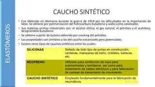 CAUCHO SINTÉTICO
 Fue obtenido en Alemania durante la guerra de 1914 por las dificultades en la importación de
látex. Se obtiene por polimerización del hidrocarburo butadieno y sodio como catalizador.
 Sus materias primas industriales son: el alcohol etílico, el gas natural, el petróleo y el acetileno,
designándolo butadieno.
 Se obtiene a partir de butano obtenido por cracking del petróleo.
 Las propiedades son similares a las del caucho vulcanizado pero potenciadas.
 Existen otros tipos de cauchos sintéticos entre los cuales:
ELASTÓMEROS
 