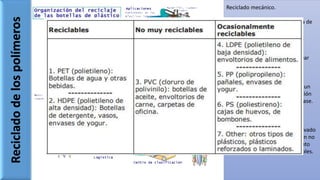 Recicladodelospolímeros
Reciclado mecánico.
Termoplásticos tienen la ventaja de
ser fácil reciclados.
• Se recoge
• Se clasifica
• Se trituran
• Se funden y vuelven a moldear
Reciclado químico.
Termoestables son sometidos a un
proceso inverso a la polimerización
con el fin de obtener material base.
Incineración.
Algunos plásticos poseen un elevado
poder calorífico y su combustión no
resulta contaminante, por lo tanto
son empleados como combustibles.
 