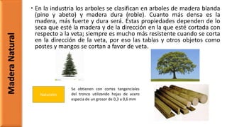  En la industria los arboles se clasifican en arboles de madera blanda
(pino y abeto) y madera dura (roble). Cuanto más densa es la
madera, más fuerte y dura será. Estas propiedades dependen de lo
seca que esté la madera y de la dirección en la que esté cortada con
respecto a la veta; siempre es mucho más resistente cuando se corta
en la dirección de la veta, por eso las tablas y otros objetos como
postes y mangos se cortan a favor de veta.
MaderaNatural
Naturales
Se obtienen con cortes tangenciales
del tronco utilizando hojas de acero
especia de un grosor de 0,3 a 0,6 mm
 