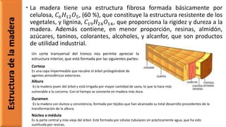  La madera tiene una estructura fibrosa formada básicamente por
celulosa, 𝐶6 𝐻12 𝑂5, (60 %), que constituye la estructura resistente de los
vegetales, y lignina, 𝐶19 𝐻24 𝑂14, que proporciona la rigidez y dureza a la
madera. Además contiene, en menor proporción, resinas, almidón,
azúcares, taninos, colorantes, alcoholes, y alcanfor, que son productos
de utilidad industrial.
Estructuradelamadera
Un corte transversal del tronco nos permite apreciar la
estructura interior, que está formada por las siguientes partes:
Corteza
Es una capa impermeable que recubre el árbol protegiéndole de
agentes atmosféricos exteriores.
Albura
Es la madera joven del árbol y está irrigada por mayor cantidad de savia, lo que la hace más
vulnerable a la carcoma. Con el tiempo se convierte en madera más dura.
Duramen
Es la madera con dureza y consistencia, formada por tejidos que han alcanzado su total desarrollo procedentes de la
transformación de la albura.
Núcleo o médula
Es la parte central y más vieja del árbol. Está formada por células tubulares sin prácticamente agua, que ha sido
sustituida por resinas.
 